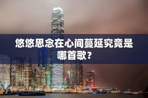 悠悠思念在心间蔓延究竟是哪首歌？