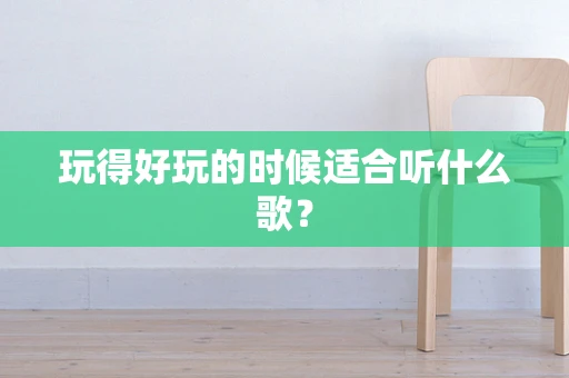 玩得好玩的时候适合听什么歌？