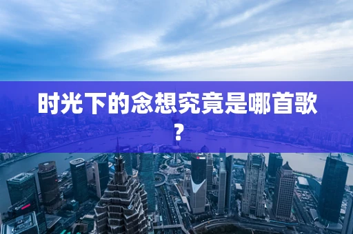 时光下的念想究竟是哪首歌？
