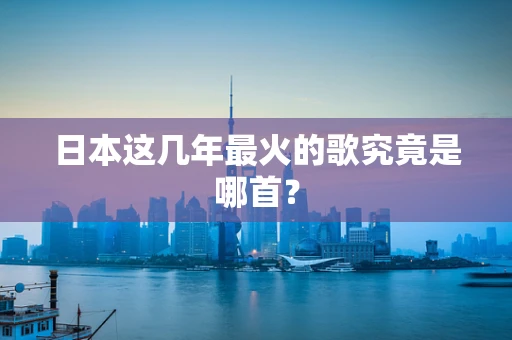 日本这几年最火的歌究竟是哪首？