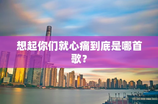 想起你们就心痛到底是哪首歌？