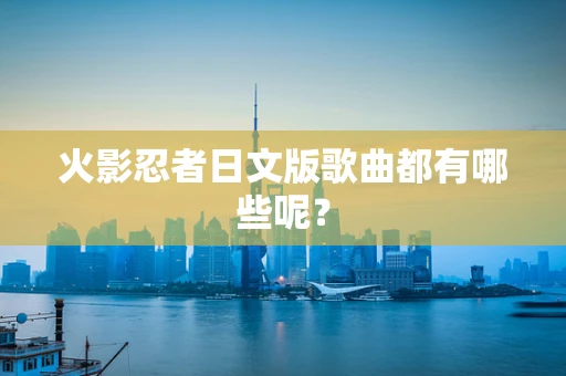 火影忍者日文版歌曲都有哪些呢？