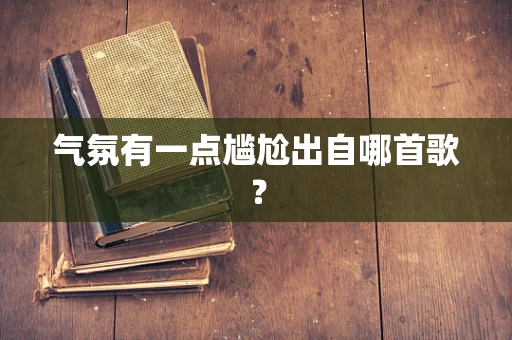 气氛有一点尴尬出自哪首歌？