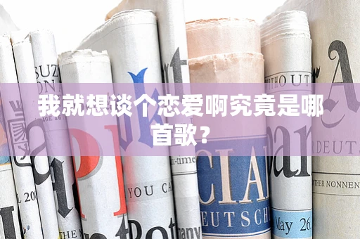 我就想谈个恋爱啊究竟是哪首歌？