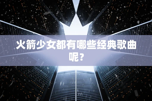 火箭少女都有哪些经典歌曲呢？