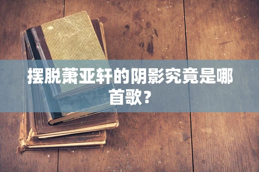 摆脱萧亚轩的阴影究竟是哪首歌？