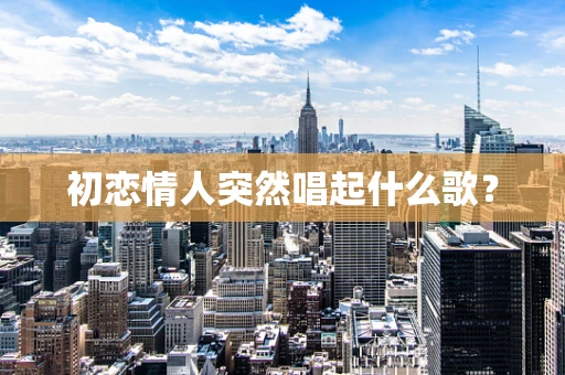 初恋情人突然唱起什么歌？