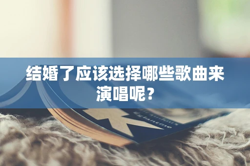 结婚了应该选择哪些歌曲来演唱呢？