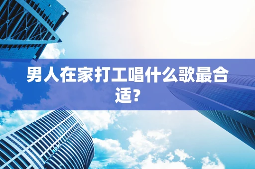 男人在家打工唱什么歌最合适？