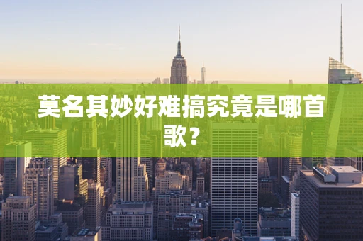 莫名其妙好难搞究竟是哪首歌？