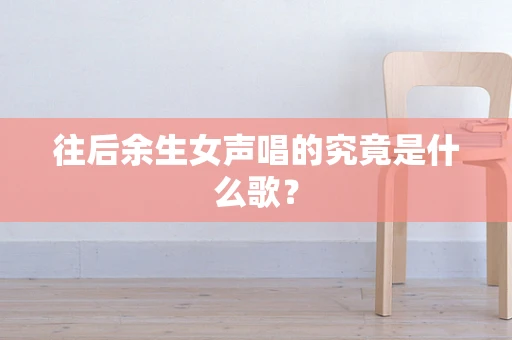 往后余生女声唱的究竟是什么歌？