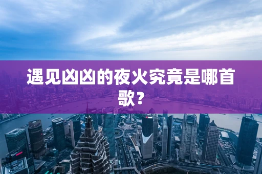 遇见凶凶的夜火究竟是哪首歌？
