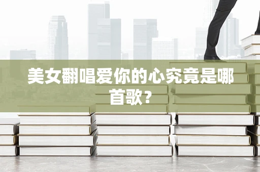 美女翻唱爱你的心究竟是哪首歌？