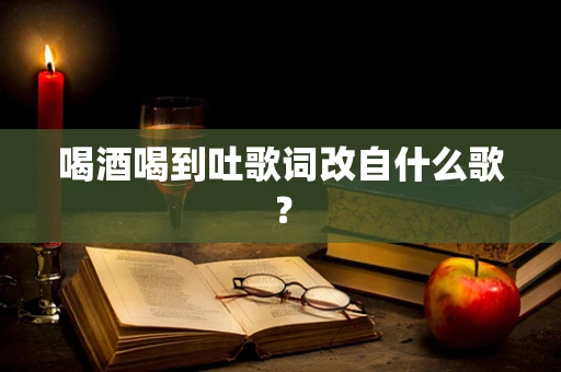 喝酒喝到吐歌词改自什么歌？