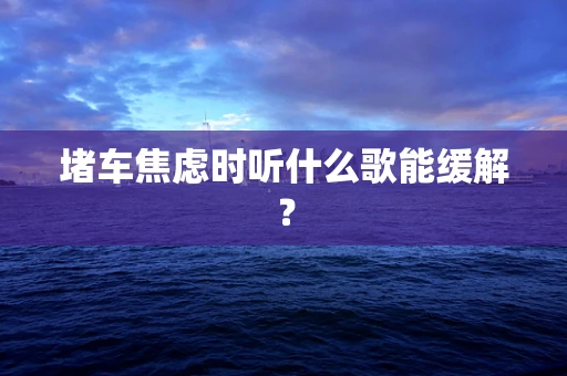 堵车焦虑时听什么歌能缓解？