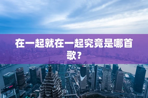 在一起就在一起究竟是哪首歌？