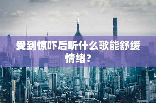 受到惊吓后听什么歌能舒缓情绪？