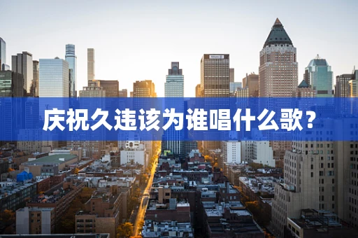 庆祝久违该为谁唱什么歌？