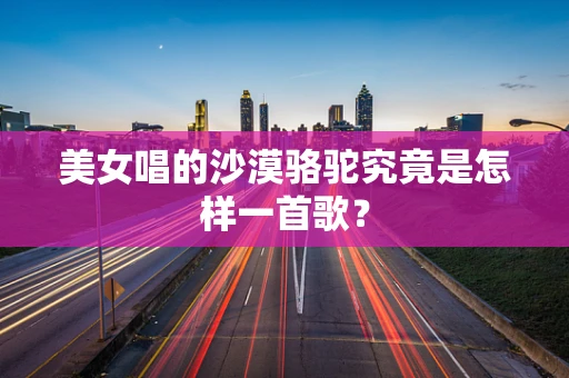 美女唱的沙漠骆驼究竟是怎样一首歌？