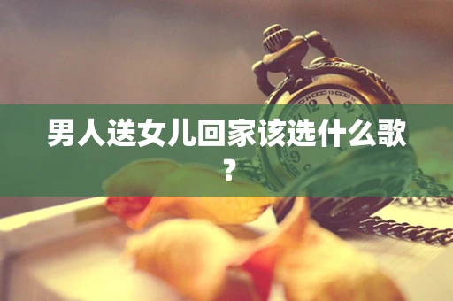 男人送女儿回家该选什么歌？
