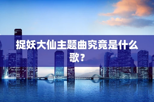 捉妖大仙主题曲究竟是什么歌？