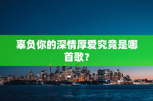 辜负你的深情厚爱究竟是哪首歌？