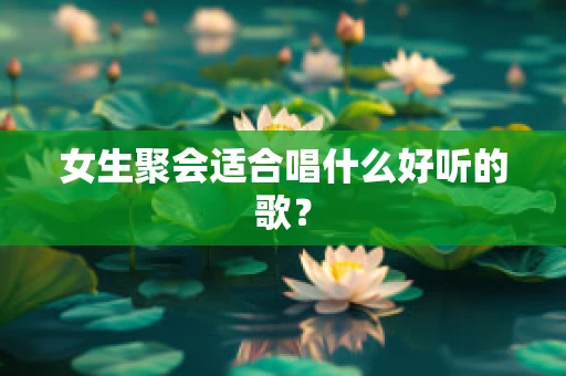 女生聚会适合唱什么好听的歌？