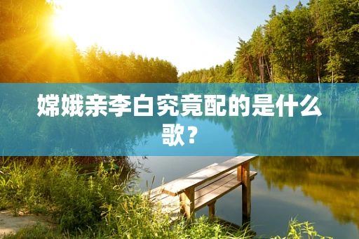 嫦娥亲李白究竟配的是什么歌？