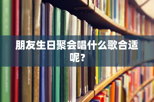 朋友生日聚会唱什么歌合适呢？