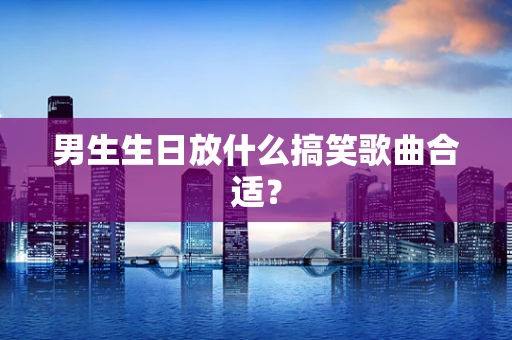 男生生日放什么搞笑歌曲合适？