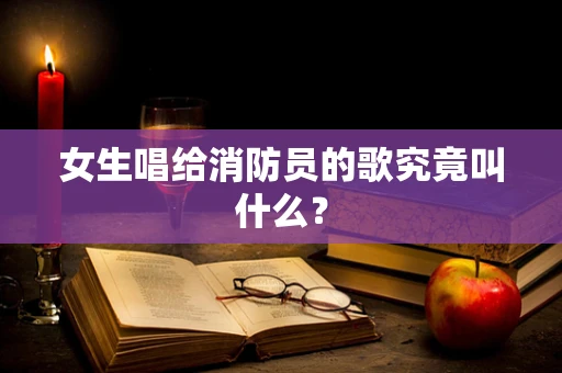 女生唱给消防员的歌究竟叫什么？