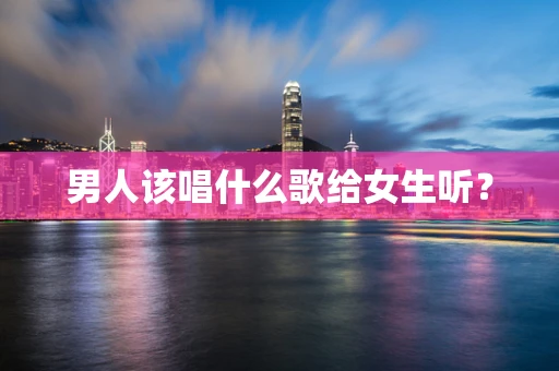男人该唱什么歌给女生听？