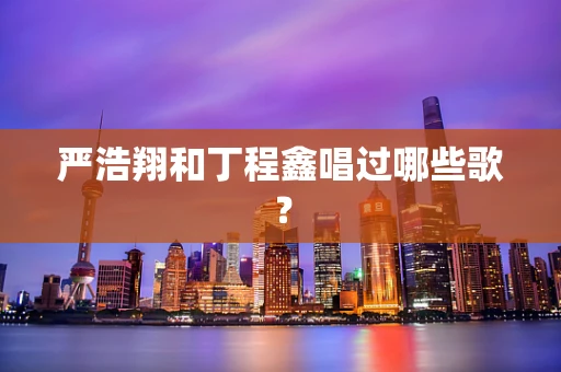 严浩翔和丁程鑫唱过哪些歌？