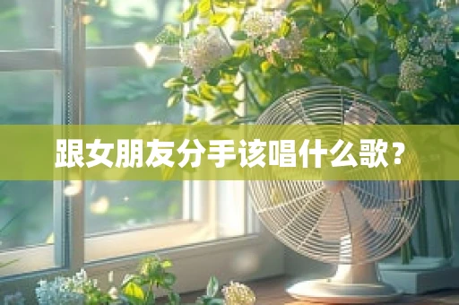 跟女朋友分手该唱什么歌？