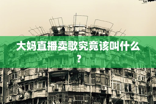 大妈直播卖歌究竟该叫什么？