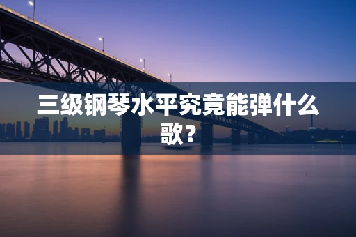 三级钢琴水平究竟能弹什么歌？