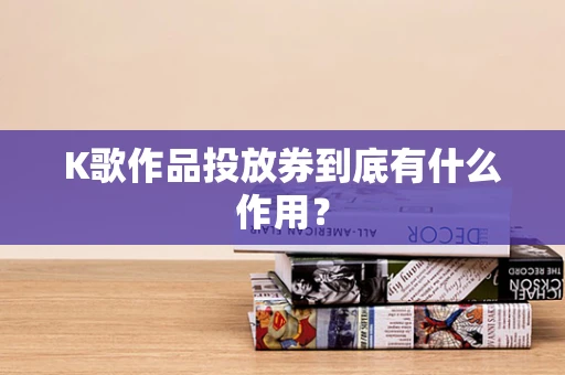 K歌作品投放券到底有什么作用？